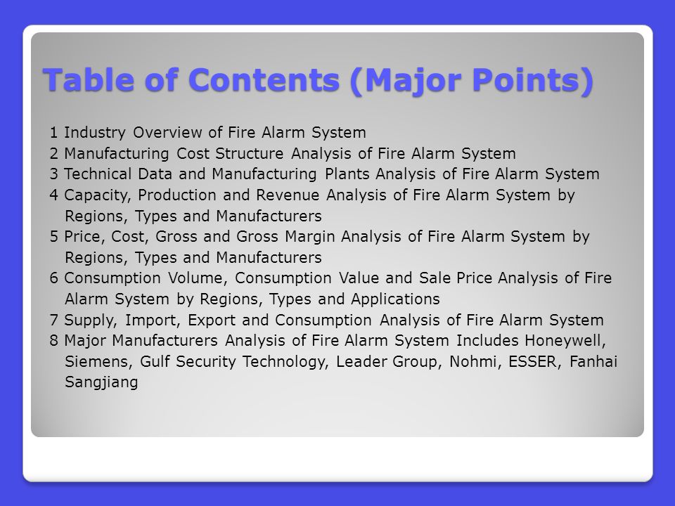Table of Contents (Major Points) 1 Industry Overview of Fire Alarm System 2 Manufacturing Cost Structure Analysis of Fire Alarm System 3 Technical Data and Manufacturing Plants Analysis of Fire Alarm System 4 Capacity, Production and Revenue Analysis of Fire Alarm System by Regions, Types and Manufacturers 5 Price, Cost, Gross and Gross Margin Analysis of Fire Alarm System by Regions, Types and Manufacturers 6 Consumption Volume, Consumption Value and Sale Price Analysis of Fire Alarm System by Regions, Types and Applications 7 Supply, Import, Export and Consumption Analysis of Fire Alarm System 8 Major Manufacturers Analysis of Fire Alarm System Includes Honeywell, Siemens, Gulf Security Technology, Leader Group, Nohmi, ESSER, Fanhai Sangjiang