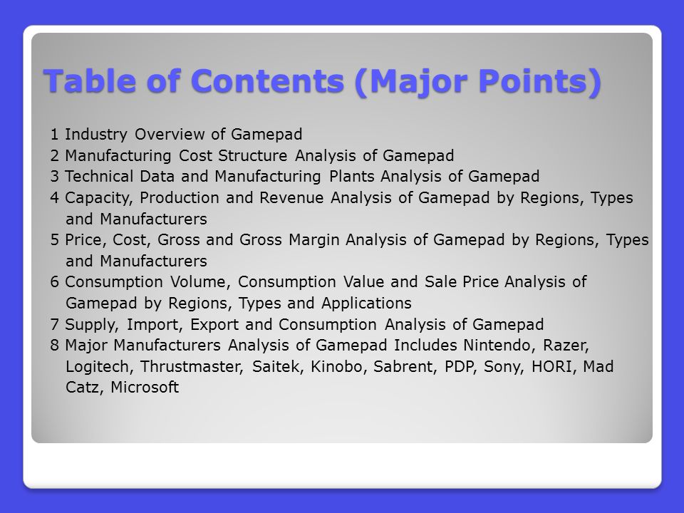 Table of Contents (Major Points) 1 Industry Overview of Gamepad 2 Manufacturing Cost Structure Analysis of Gamepad 3 Technical Data and Manufacturing Plants Analysis of Gamepad 4 Capacity, Production and Revenue Analysis of Gamepad by Regions, Types and Manufacturers 5 Price, Cost, Gross and Gross Margin Analysis of Gamepad by Regions, Types and Manufacturers 6 Consumption Volume, Consumption Value and Sale Price Analysis of Gamepad by Regions, Types and Applications 7 Supply, Import, Export and Consumption Analysis of Gamepad 8 Major Manufacturers Analysis of Gamepad Includes Nintendo, Razer, Logitech, Thrustmaster, Saitek, Kinobo, Sabrent, PDP, Sony, HORI, Mad Catz, Microsoft