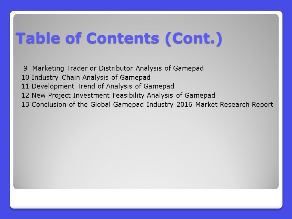 9 Marketing Trader or Distributor Analysis of Gamepad 10 Industry Chain Analysis of Gamepad 11 Development Trend of Analysis of Gamepad 12 New Project Investment Feasibility Analysis of Gamepad 13 Conclusion of the Global Gamepad Industry 2016 Market Research Report Table of Contents (Cont.)