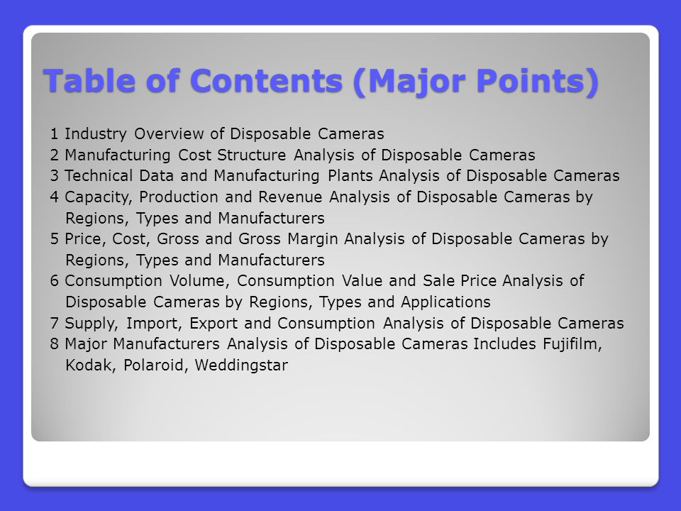 Table of Contents (Major Points) 1 Industry Overview of Disposable Cameras 2 Manufacturing Cost Structure Analysis of Disposable Cameras 3 Technical Data and Manufacturing Plants Analysis of Disposable Cameras 4 Capacity, Production and Revenue Analysis of Disposable Cameras by Regions, Types and Manufacturers 5 Price, Cost, Gross and Gross Margin Analysis of Disposable Cameras by Regions, Types and Manufacturers 6 Consumption Volume, Consumption Value and Sale Price Analysis of Disposable Cameras by Regions, Types and Applications 7 Supply, Import, Export and Consumption Analysis of Disposable Cameras 8 Major Manufacturers Analysis of Disposable Cameras Includes Fujifilm, Kodak, Polaroid, Weddingstar