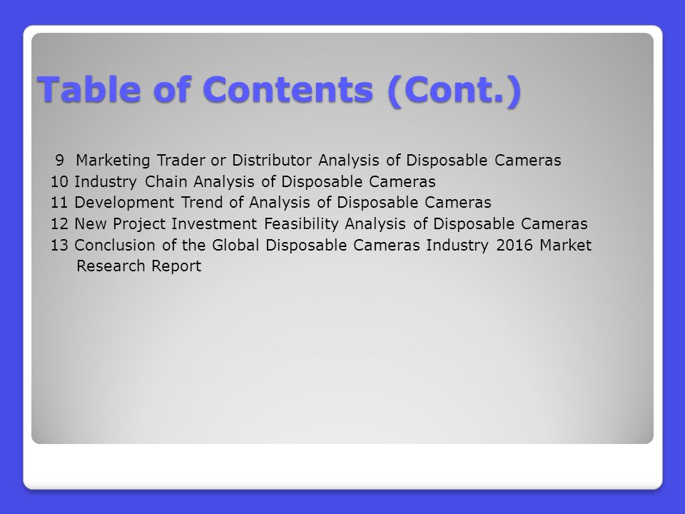 9 Marketing Trader or Distributor Analysis of Disposable Cameras 10 Industry Chain Analysis of Disposable Cameras 11 Development Trend of Analysis of Disposable Cameras 12 New Project Investment Feasibility Analysis of Disposable Cameras 13 Conclusion of the Global Disposable Cameras Industry 2016 Market Research Report Table of Contents (Cont.)