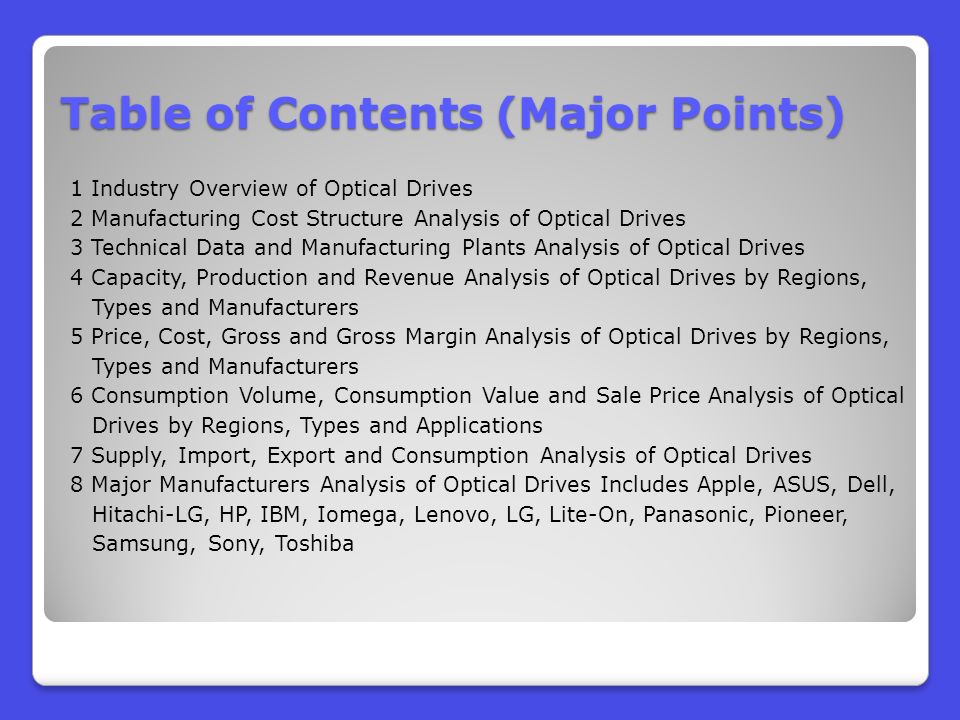 Table of Contents (Major Points) 1 Industry Overview of Optical Drives 2 Manufacturing Cost Structure Analysis of Optical Drives 3 Technical Data and Manufacturing Plants Analysis of Optical Drives 4 Capacity, Production and Revenue Analysis of Optical Drives by Regions, Types and Manufacturers 5 Price, Cost, Gross and Gross Margin Analysis of Optical Drives by Regions, Types and Manufacturers 6 Consumption Volume, Consumption Value and Sale Price Analysis of Optical Drives by Regions, Types and Applications 7 Supply, Import, Export and Consumption Analysis of Optical Drives 8 Major Manufacturers Analysis of Optical Drives Includes Apple, ASUS, Dell, Hitachi-LG, HP, IBM, Iomega, Lenovo, LG, Lite-On, Panasonic, Pioneer, Samsung, Sony, Toshiba