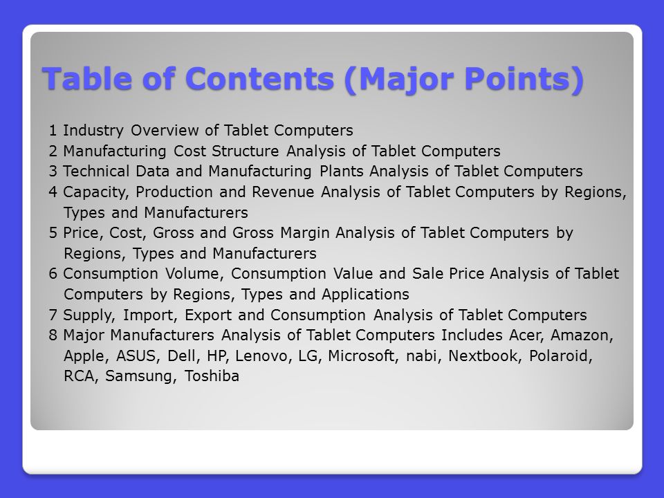 Table of Contents (Major Points) 1 Industry Overview of Tablet Computers 2 Manufacturing Cost Structure Analysis of Tablet Computers 3 Technical Data and Manufacturing Plants Analysis of Tablet Computers 4 Capacity, Production and Revenue Analysis of Tablet Computers by Regions, Types and Manufacturers 5 Price, Cost, Gross and Gross Margin Analysis of Tablet Computers by Regions, Types and Manufacturers 6 Consumption Volume, Consumption Value and Sale Price Analysis of Tablet Computers by Regions, Types and Applications 7 Supply, Import, Export and Consumption Analysis of Tablet Computers 8 Major Manufacturers Analysis of Tablet Computers Includes Acer, Amazon, Apple, ASUS, Dell, HP, Lenovo, LG, Microsoft, nabi, Nextbook, Polaroid, RCA, Samsung, Toshiba