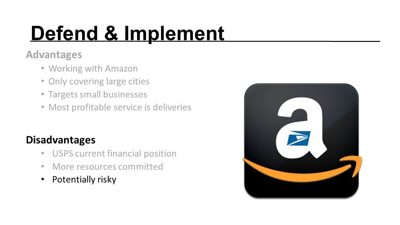 Defend & Implement Advantages Working with Amazon Only covering large cities Targets small businesses Most profitable service is deliveries Disadvantages USPS current financial position More resources committed Potentially risky