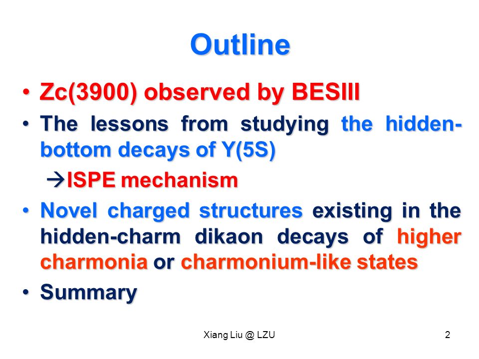 Outline Zc(3900) observed by BESIIIZc(3900) observed by BESIII The lessons from studying the hidden- bottom decays of Y(5S)The lessons from studying the hidden- bottom decays of Y(5S)  ISPE mechanism  ISPE mechanism Novel charged structures existing in the hidden-charm dikaon decays of higher charmonia or charmonium-like statesNovel charged structures existing in the hidden-charm dikaon decays of higher charmonia or charmonium-like states SummarySummary Xiang LZU2