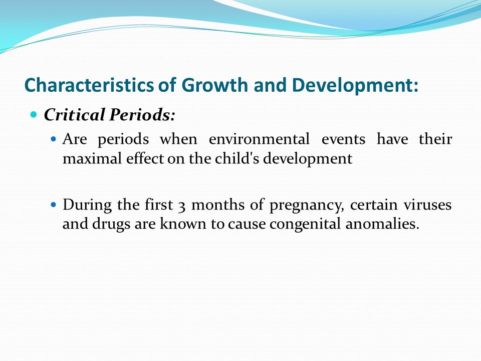 Characteristics of Growth and Development: Critical Periods: Are periods when environmental events have their maximal effect on the child s development During the first 3 months of pregnancy, certain viruses and drugs are known to cause congenital anomalies.
