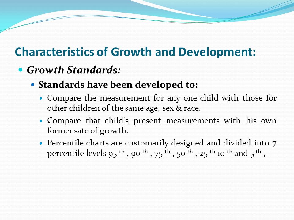 Characteristics of Growth and Development: Growth Standards: Standards have been developed to: Compare the measurement for any one child with those for other children of the same age, sex & race.