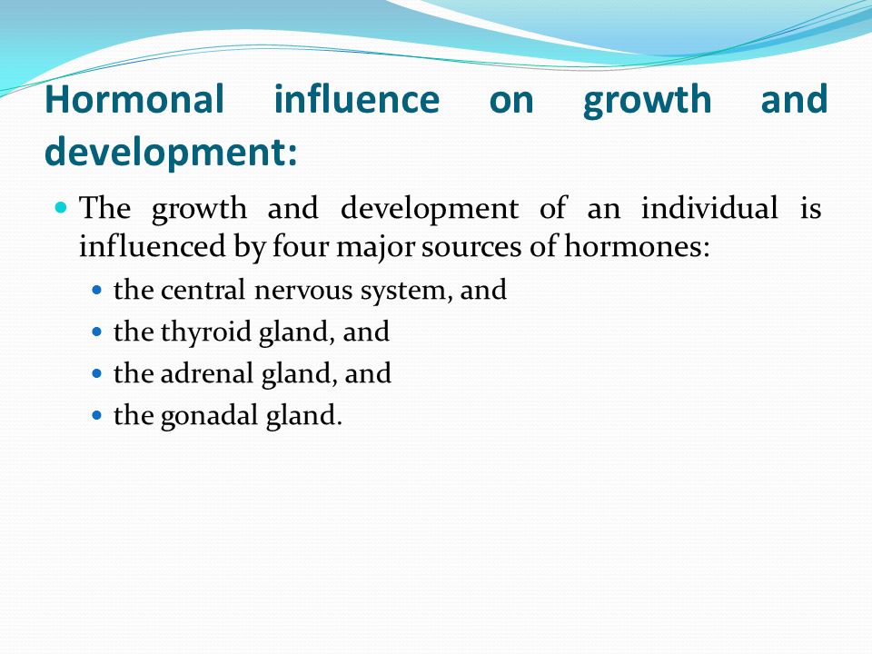 Hormonal influence on growth and development: The growth and development of an individual is influenced by four major sources of hormones: the central nervous system, and the thyroid gland, and the adrenal gland, and the gonadal gland.