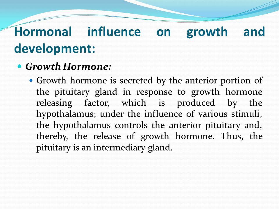 Hormonal influence on growth and development: Growth Hormone: Growth hormone is secreted by the anterior portion of the pituitary gland in response to growth hormone releasing factor, which is produced by the hypothalamus; under the influence of various stimuli, the hypothalamus controls the anterior pituitary and, thereby, the release of growth hormone.