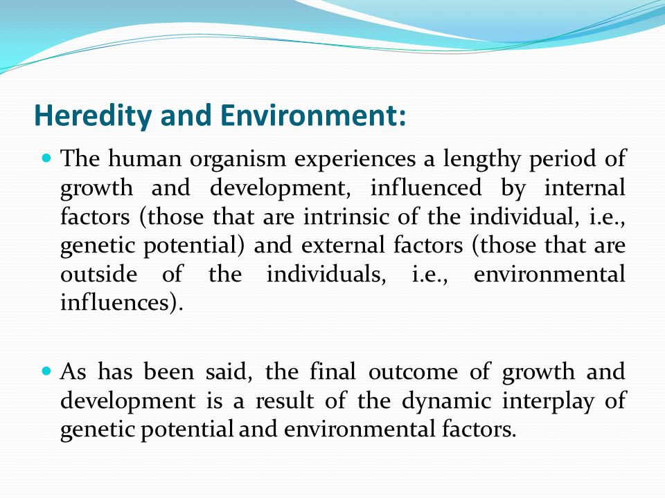 Heredity and Environment: The human organism experiences a lengthy period of growth and development, influenced by internal factors (those that are intrinsic of the individual, i.e., genetic potential) and external factors (those that are outside of the individuals, i.e., environmental influences).