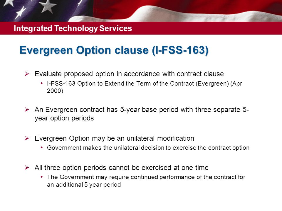 Integrated Technology Services Evergreen Option clause (I ‑ FSS ‑ 163)  Evaluate proposed option in accordance with contract clause  I-FSS-163 Option to Extend the Term of the Contract (Evergreen) (Apr 2000)  An Evergreen contract has 5-year base period with three separate 5- year option periods  Evergreen Option may be an unilateral modification  Government makes the unilateral decision to exercise the contract option  All three option periods cannot be exercised at one time  The Government may require continued performance of the contract for an additional 5 year period