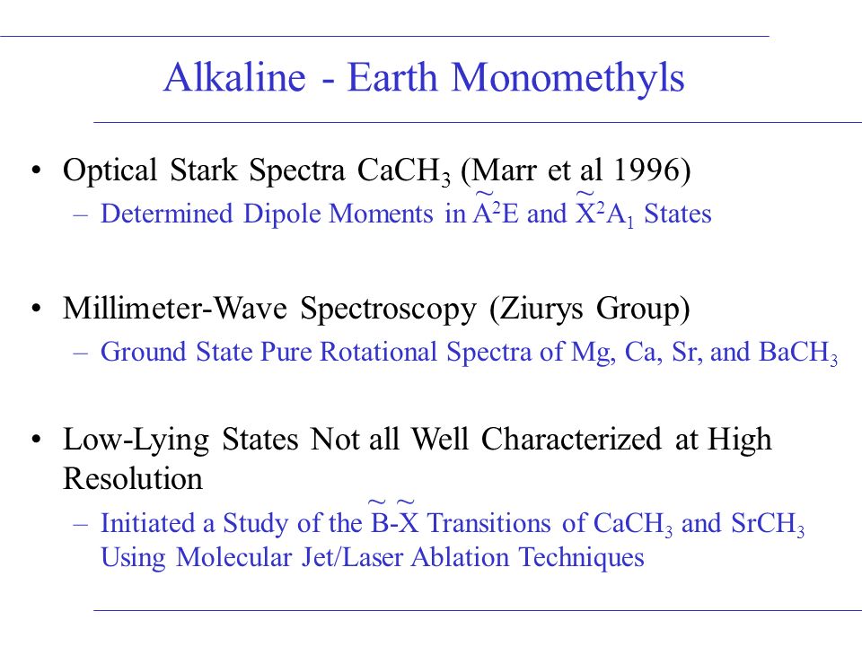 Optical Stark Spectra CaCH 3 (Marr et al 1996) –Determined Dipole Moments in A 2 E and X 2 A 1 States Millimeter-Wave Spectroscopy (Ziurys Group) –Ground State Pure Rotational Spectra of Mg, Ca, Sr, and BaCH 3 Low-Lying States Not all Well Characterized at High Resolution –Initiated a Study of the B-X Transitions of CaCH 3 and SrCH 3 Using Molecular Jet/Laser Ablation Techniques Alkaline - Earth Monomethyls ~~ ~~