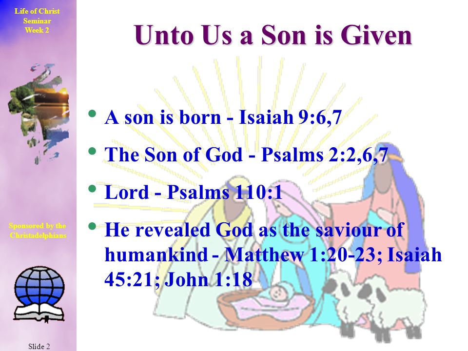 Life of Christ Seminar Week 2 Slide 2 Sponsored by the Christadelphians Christadelphians Unto Us a Son is Given A son is born - Isaiah 9:6,7 The Son of God - Psalms 2:2,6,7 Lord - Psalms 110:1 He revealed God as the saviour of humankind - Matthew 1:20-23; Isaiah 45:21; John 1:18