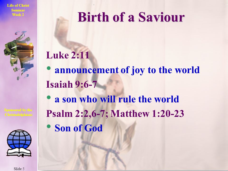 Life of Christ Seminar Week 2 Slide 5 Sponsored by the Christadelphians Christadelphians Birth of a Saviour Luke 2:11 announcement of joy to the world Isaiah 9:6-7 a son who will rule the world Psalm 2:2,6-7; Matthew 1:20-23 Son of God