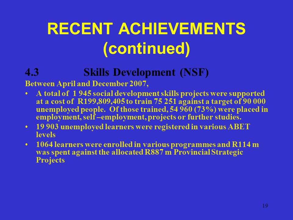19 RECENT ACHIEVEMENTS (continued) 4.3Skills Development (NSF) Between April and December 2007, A total of social development skills projects were supported at a cost of R199,809,405 to train against a target of unemployed people.