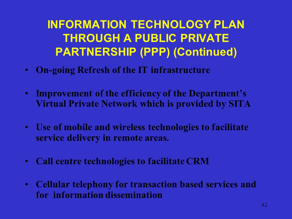 42 INFORMATION TECHNOLOGY PLAN THROUGH A PUBLIC PRIVATE PARTNERSHIP (PPP) (Continued) On-going Refresh of the IT infrastructure Improvement of the efficiency of the Department’s Virtual Private Network which is provided by SITA Use of mobile and wireless technologies to facilitate service delivery in remote areas.
