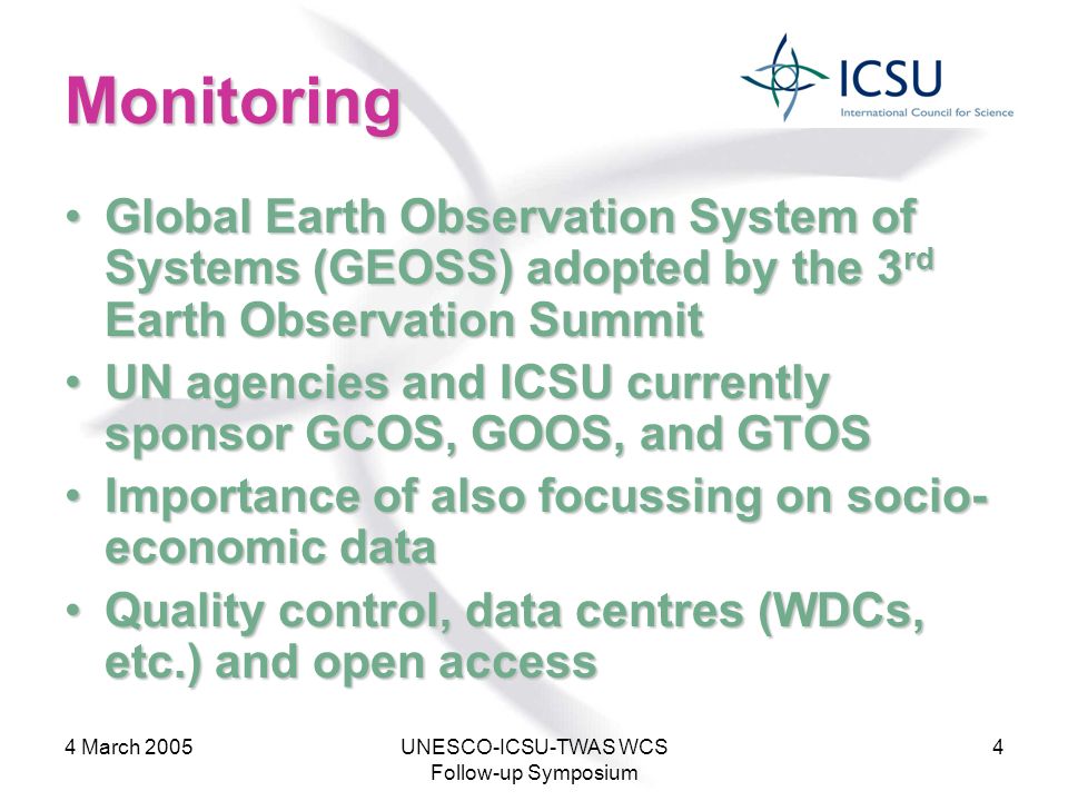 4 March 2005UNESCO-ICSU-TWAS WCS Follow-up Symposium 4 Monitoring Global Earth Observation System of Systems (GEOSS) adopted by the 3 rd Earth Observation SummitGlobal Earth Observation System of Systems (GEOSS) adopted by the 3 rd Earth Observation Summit UN agencies and ICSU currently sponsor GCOS, GOOS, and GTOSUN agencies and ICSU currently sponsor GCOS, GOOS, and GTOS Importance of also focussing on socio- economic dataImportance of also focussing on socio- economic data Quality control, data centres (WDCs, etc.) and open accessQuality control, data centres (WDCs, etc.) and open access
