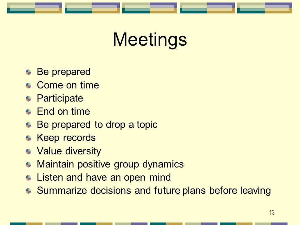 13 Meetings Be prepared Come on time Participate End on time Be prepared to drop a topic Keep records Value diversity Maintain positive group dynamics Listen and have an open mind Summarize decisions and future plans before leaving