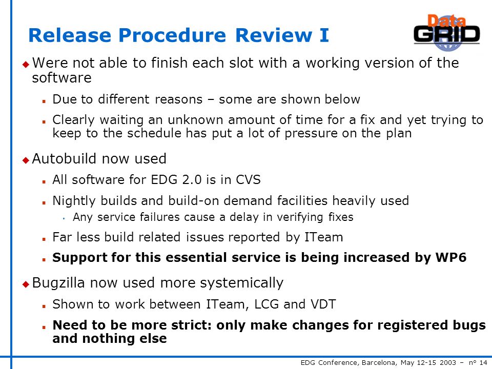 EDG Conference, Barcelona, May – n° 14 Release Procedure Review I u Were not able to finish each slot with a working version of the software n Due to different reasons – some are shown below n Clearly waiting an unknown amount of time for a fix and yet trying to keep to the schedule has put a lot of pressure on the plan u Autobuild now used n All software for EDG 2.0 is in CVS n Nightly builds and build-on demand facilities heavily used s Any service failures cause a delay in verifying fixes n Far less build related issues reported by ITeam n Support for this essential service is being increased by WP6 u Bugzilla now used more systemically n Shown to work between ITeam, LCG and VDT n Need to be more strict: only make changes for registered bugs and nothing else
