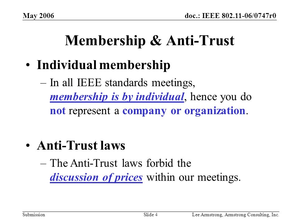 doc.: IEEE /0747r0 Submission May 2006 Lee Armstrong, Armstrong Consulting, Inc.Slide 4 Membership & Anti-Trust Individual membership –In all IEEE standards meetings, membership is by individual, hence you do not represent a company or organization.