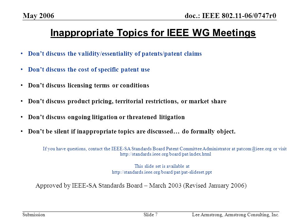 doc.: IEEE /0747r0 Submission May 2006 Lee Armstrong, Armstrong Consulting, Inc.Slide 7 Inappropriate Topics for IEEE WG Meetings Don’t discuss the validity/essentiality of patents/patent claims Don’t discuss the cost of specific patent use Don’t discuss licensing terms or conditions Don’t discuss product pricing, territorial restrictions, or market share Don’t discuss ongoing litigation or threatened litigation Don’t be silent if inappropriate topics are discussed… do formally object.