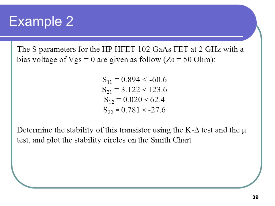 39 Example 2 The S parameters for the HP HFET-102 GaAs FET at 2 GHz with a bias voltage of Vgs = 0 are given as follow (Z 0 = 50 Ohm): S 11 = < S 21 = < S 12 = < 62.4 S 22 = < Determine the stability of this transistor using the K-  test and the μ test, and plot the stability circles on the Smith Chart
