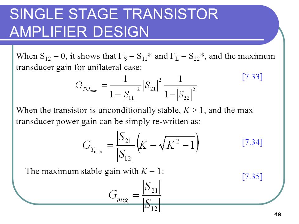 48 SINGLE STAGE TRANSISTOR AMPLIFIER DESIGN When S 12 = 0, it shows that Γ S = S 11 * and Γ L = S 22 *, and the maximum transducer gain for unilateral case: The maximum stable gain with K = 1: [7.33] [7.34] [7.35] When the transistor is unconditionally stable, K > 1, and the max transducer power gain can be simply re-written as: