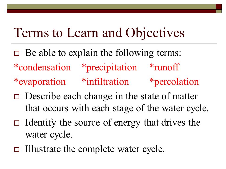 Terms to Learn and Objectives  Be able to explain the following terms: *condensation*precipitation*runoff *evaporation*infiltration*percolation  Describe each change in the state of matter that occurs with each stage of the water cycle.