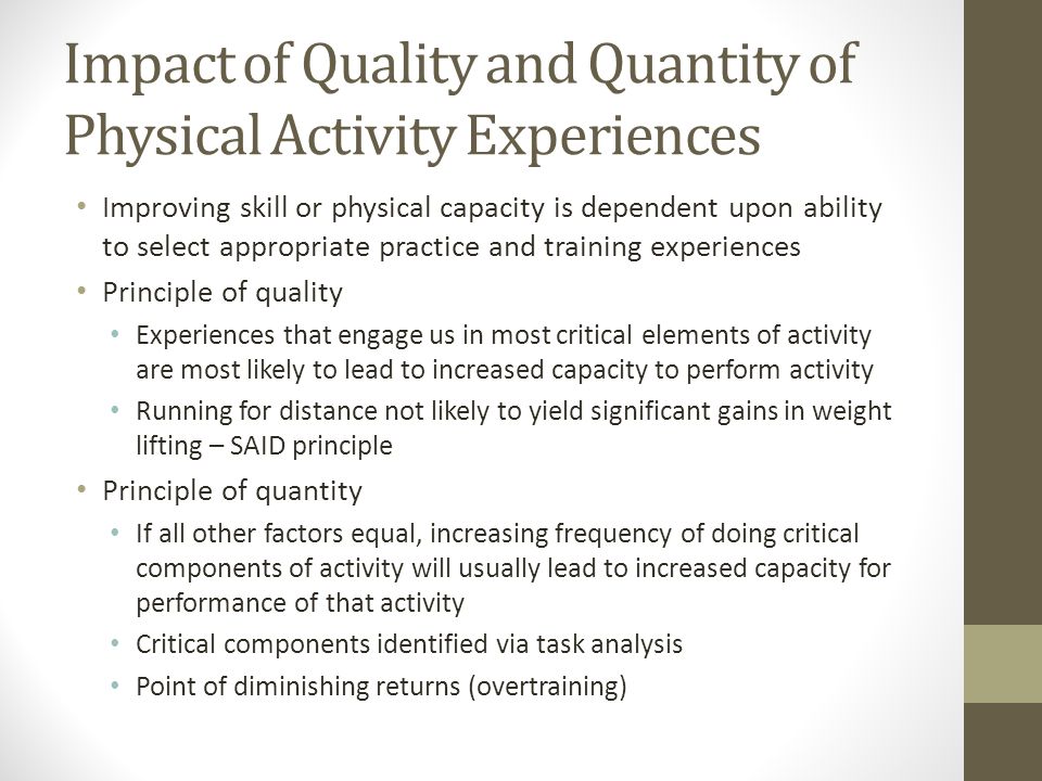 Impact of Quality and Quantity of Physical Activity Experiences Improving skill or physical capacity is dependent upon ability to select appropriate practice and training experiences Principle of quality Experiences that engage us in most critical elements of activity are most likely to lead to increased capacity to perform activity Running for distance not likely to yield significant gains in weight lifting – SAID principle Principle of quantity If all other factors equal, increasing frequency of doing critical components of activity will usually lead to increased capacity for performance of that activity Critical components identified via task analysis Point of diminishing returns (overtraining)