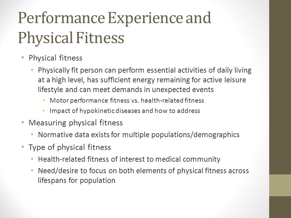 Performance Experience and Physical Fitness Physical fitness Physically fit person can perform essential activities of daily living at a high level, has sufficient energy remaining for active leisure lifestyle and can meet demands in unexpected events Motor performance fitness vs.