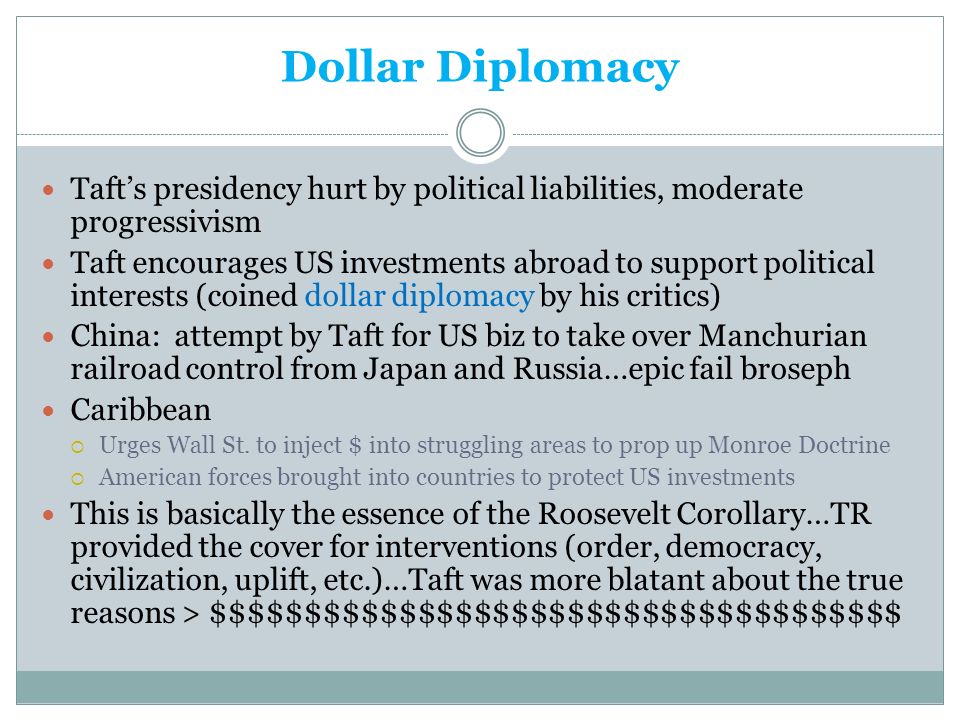 Dollar Diplomacy Taft’s presidency hurt by political liabilities, moderate progressivism Taft encourages US investments abroad to support political interests (coined dollar diplomacy by his critics) China: attempt by Taft for US biz to take over Manchurian railroad control from Japan and Russia…epic fail broseph Caribbean  Urges Wall St.