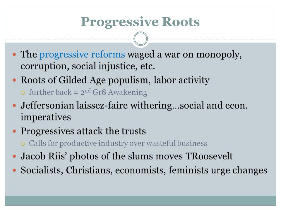 Progressive Roots The progressive reforms waged a war on monopoly, corruption, social injustice, etc.