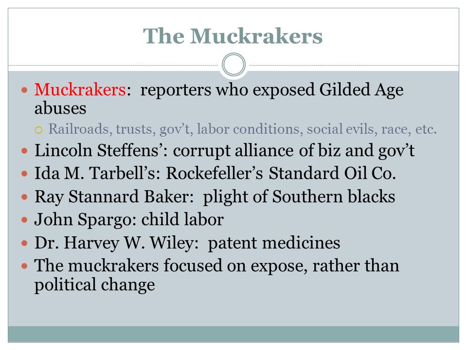 The Muckrakers Muckrakers: reporters who exposed Gilded Age abuses  Railroads, trusts, gov’t, labor conditions, social evils, race, etc.