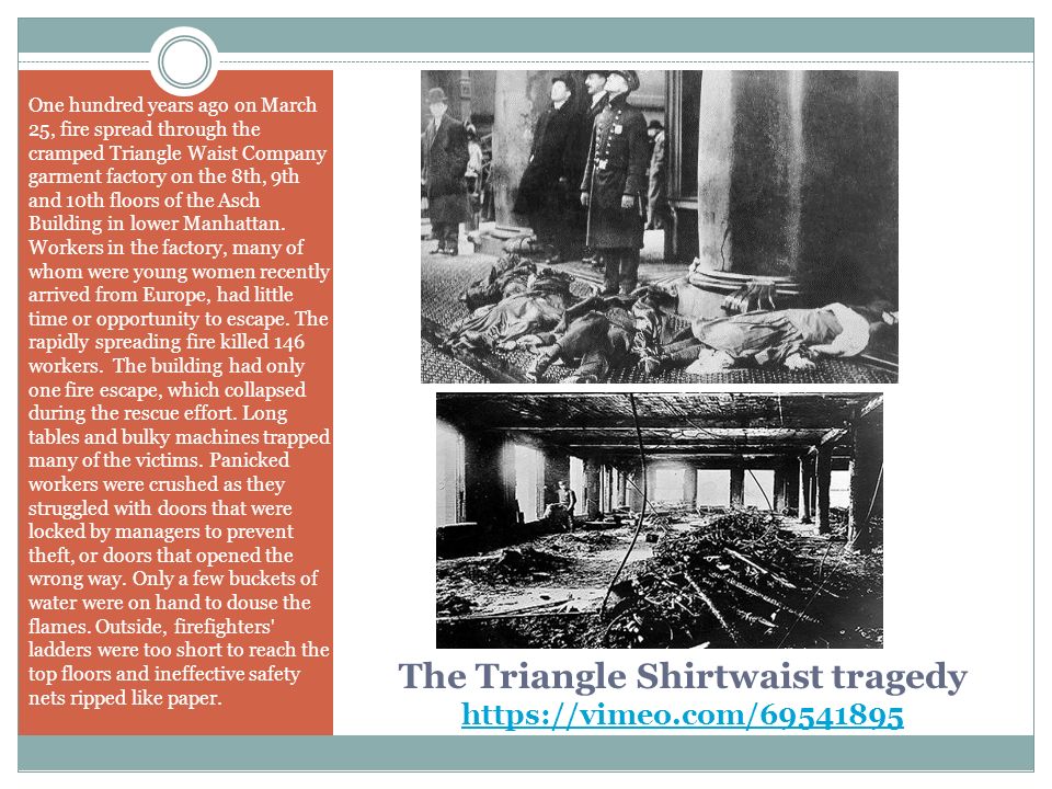 The Triangle Shirtwaist tragedy     One hundred years ago on March 25, fire spread through the cramped Triangle Waist Company garment factory on the 8th, 9th and 10th floors of the Asch Building in lower Manhattan.