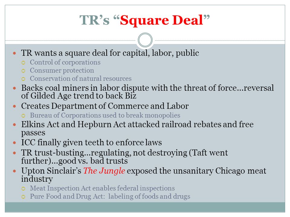 TR’s Square Deal TR wants a square deal for capital, labor, public  Control of corporations  Consumer protection  Conservation of natural resources Backs coal miners in labor dispute with the threat of force…reversal of Gilded Age trend to back Biz Creates Department of Commerce and Labor  Bureau of Corporations used to break monopolies Elkins Act and Hepburn Act attacked railroad rebates and free passes ICC finally given teeth to enforce laws TR trust-busting…regulating, not destroying (Taft went further)…good vs.