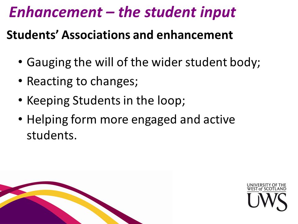 Students’ Associations and enhancement Enhancement – the student input Gauging the will of the wider student body; Reacting to changes; Keeping Students in the loop; Helping form more engaged and active students.
