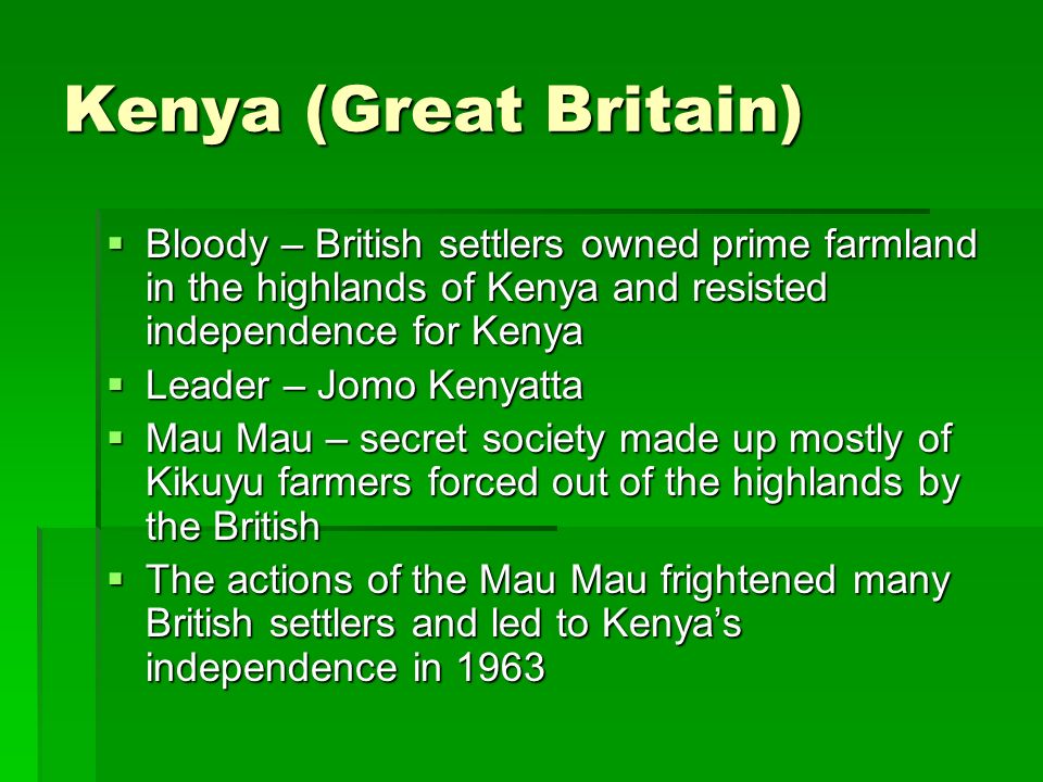 Kenya (Great Britain)  Bloody – British settlers owned prime farmland in the highlands of Kenya and resisted independence for Kenya  Leader – Jomo Kenyatta  Mau Mau – secret society made up mostly of Kikuyu farmers forced out of the highlands by the British  The actions of the Mau Mau frightened many British settlers and led to Kenya’s independence in 1963