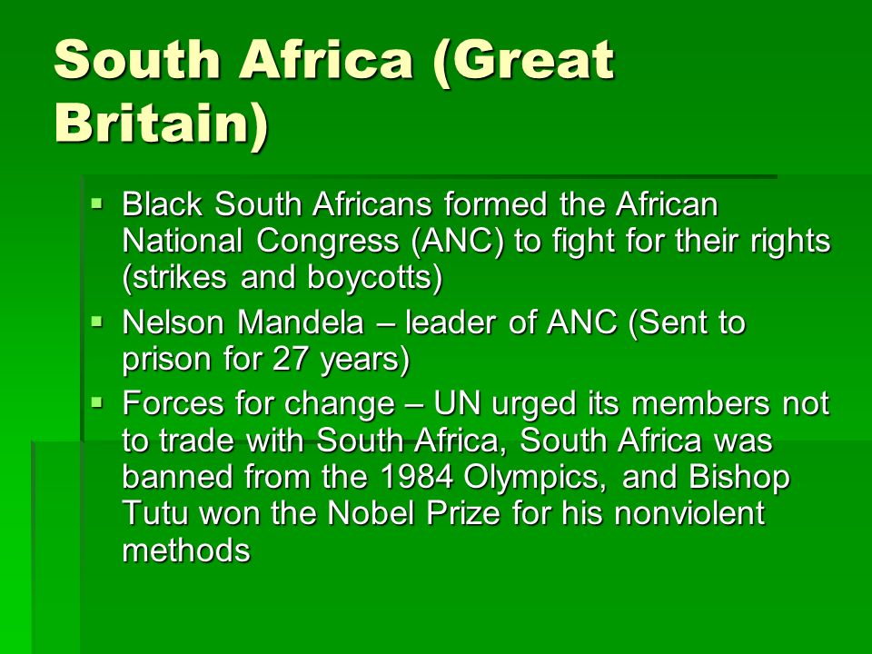 South Africa (Great Britain)  Black South Africans formed the African National Congress (ANC) to fight for their rights (strikes and boycotts)  Nelson Mandela – leader of ANC (Sent to prison for 27 years)  Forces for change – UN urged its members not to trade with South Africa, South Africa was banned from the 1984 Olympics, and Bishop Tutu won the Nobel Prize for his nonviolent methods