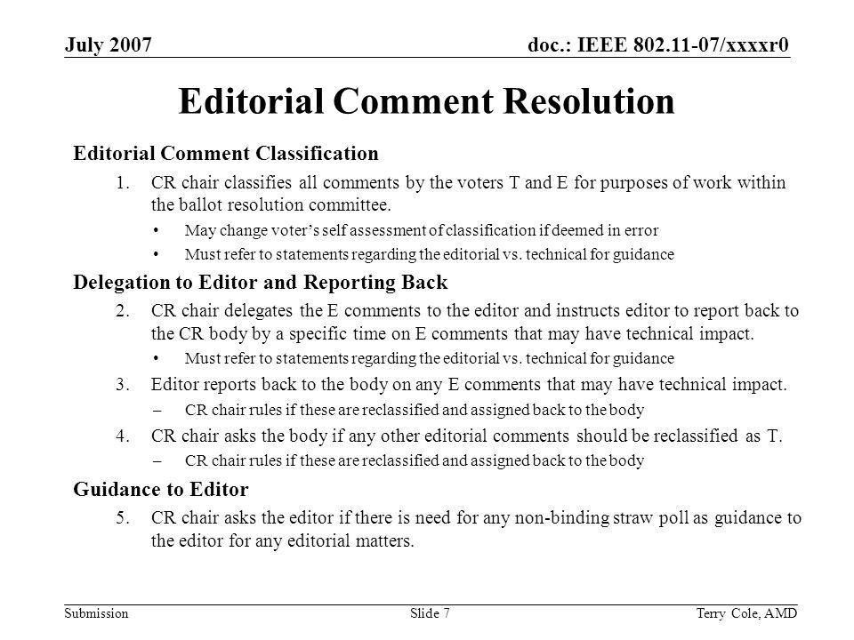 doc.: IEEE /xxxxr0 Submission July 2007 Terry Cole, AMDSlide 7 Editorial Comment Resolution Editorial Comment Classification 1.CR chair classifies all comments by the voters T and E for purposes of work within the ballot resolution committee.