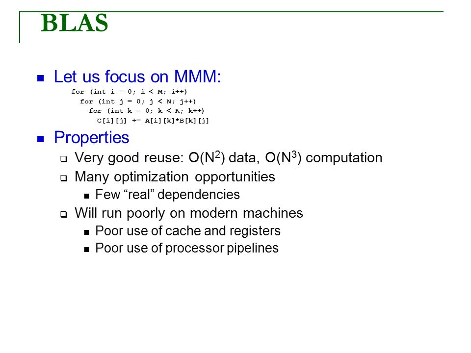 BLAS Let us focus on MMM: for (int i = 0; i < M; i++) for (int j = 0; j < N; j++) for (int k = 0; k < K; k++) C[i][j] += A[i][k]*B[k][j] Properties  Very good reuse: O(N 2 ) data, O(N 3 ) computation  Many optimization opportunities Few real dependencies  Will run poorly on modern machines Poor use of cache and registers Poor use of processor pipelines