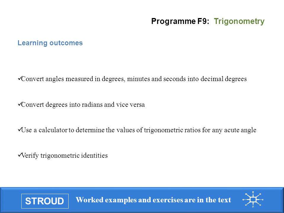 STROUD Worked examples and exercises are in the text Programme F9: Trigonometry Learning outcomes Convert angles measured in degrees, minutes and seconds into decimal degrees Convert degrees into radians and vice versa Use a calculator to determine the values of trigonometric ratios for any acute angle Verify trigonometric identities