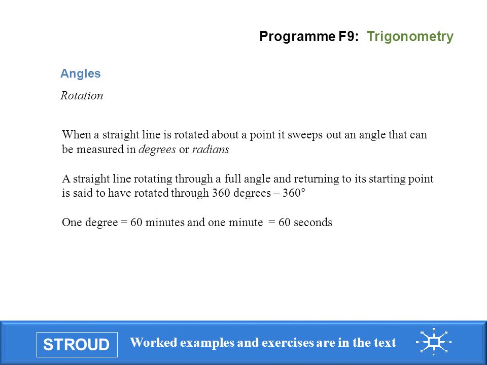 STROUD Worked examples and exercises are in the text Programme F9: Trigonometry Angles Rotation When a straight line is rotated about a point it sweeps out an angle that can be measured in degrees or radians A straight line rotating through a full angle and returning to its starting point is said to have rotated through 360 degrees – 360° One degree = 60 minutes and one minute = 60 seconds
