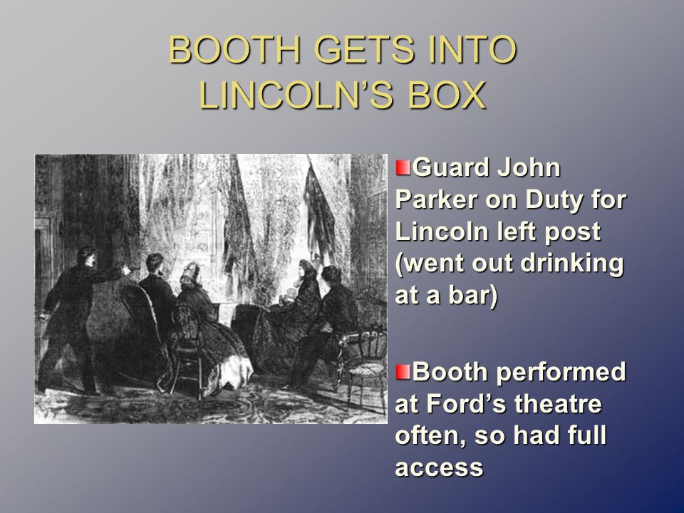 BOOTH GETS INTO LINCOLN’S BOX Guard John Parker on Duty for Lincoln left post (went out drinking at a bar) Booth performed at Ford’s theatre often, so had full access