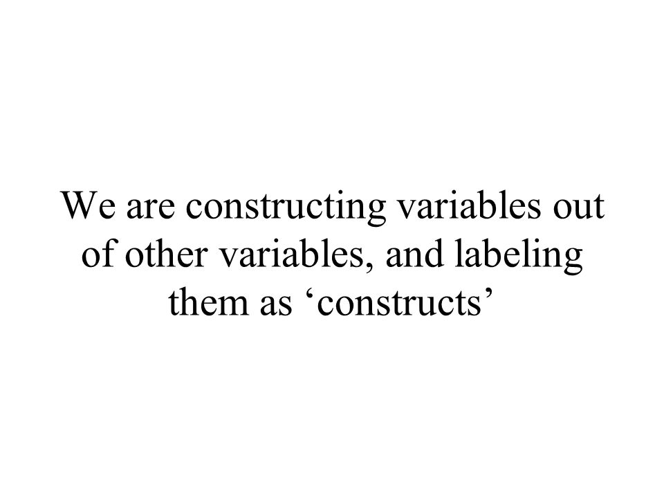 We are constructing variables out of other variables, and labeling them as ‘constructs’