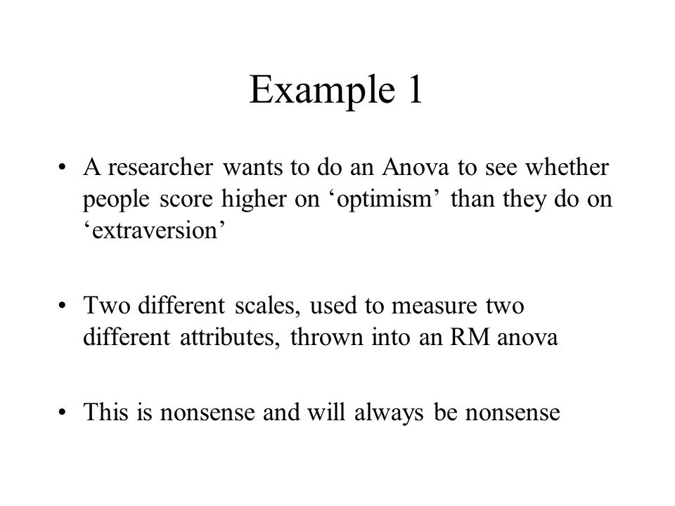 Example 1 A researcher wants to do an Anova to see whether people score higher on ‘optimism’ than they do on ‘extraversion’ Two different scales, used to measure two different attributes, thrown into an RM anova This is nonsense and will always be nonsense