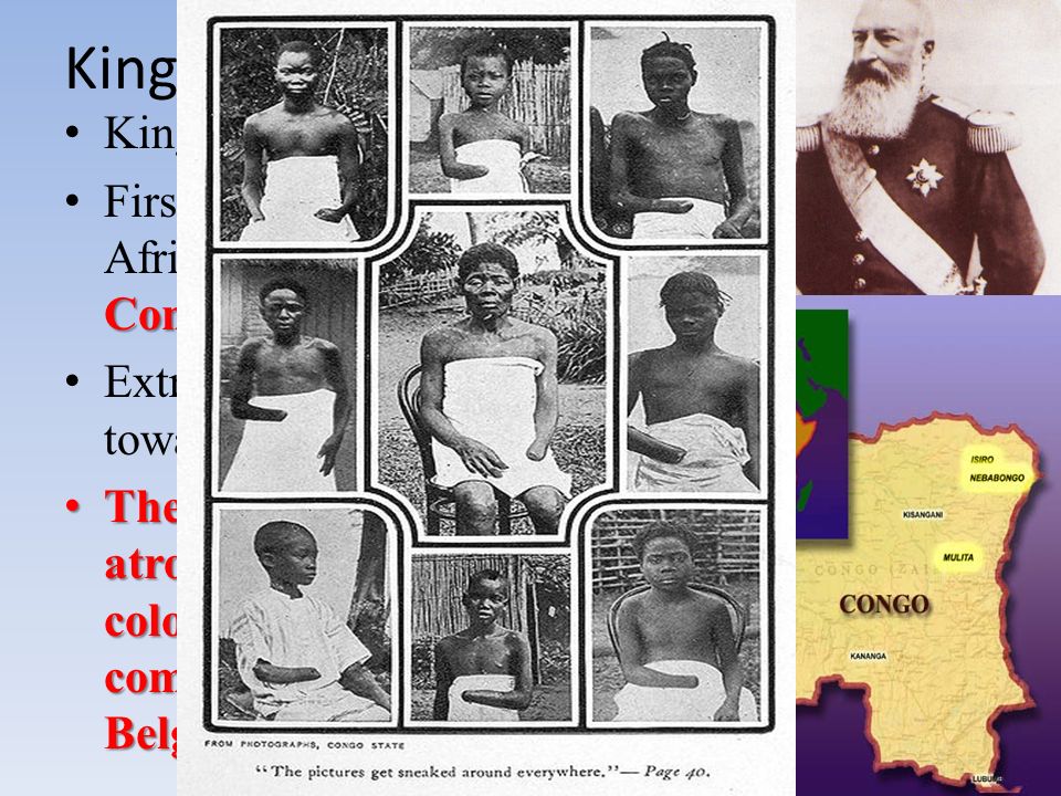 King Leopold Belgium King of Belgium primarily in Congo First to claim territory in Africa, primarily in Congo Extremely cruel rule towards the African people The most brutal atrocities in African colonization were committed by the Belgians The most brutal atrocities in African colonization were committed by the Belgians