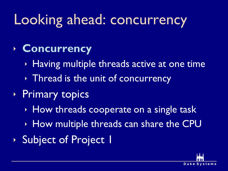 Looking ahead: concurrency  Concurrency  Having multiple threads active at one time  Thread is the unit of concurrency  Primary topics  How threads cooperate on a single task  How multiple threads can share the CPU  Subject of Project 1