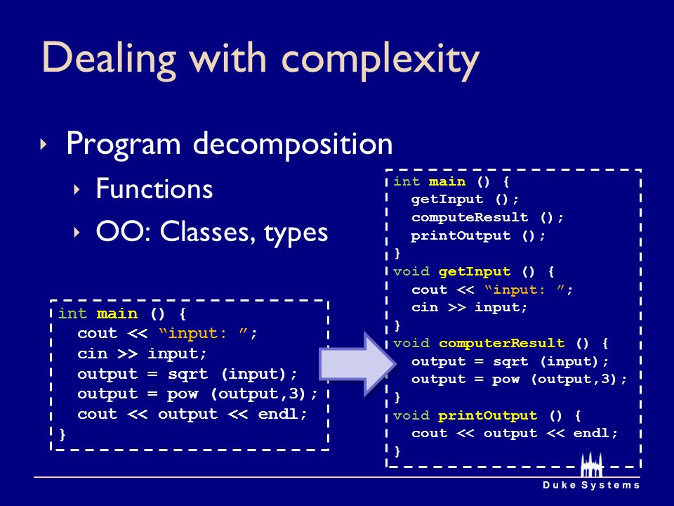 Dealing with complexity  Program decomposition  Functions  OO: Classes, types int main () { cout << input: ; cin >> input; output = sqrt (input); output = pow (output,3); cout << output << endl; } int main () { getInput (); computeResult (); printOutput (); } void getInput () { cout << input: ; cin >> input; } void computerResult () { output = sqrt (input); output = pow (output,3); } void printOutput () { cout << output << endl; }