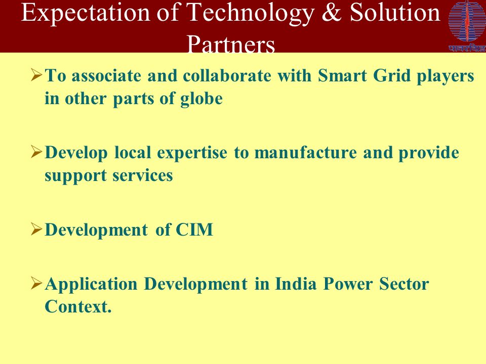 Expectation of Technology & Solution Partners  To associate and collaborate with Smart Grid players in other parts of globe  Develop local expertise to manufacture and provide support services  Development of CIM  Application Development in India Power Sector Context.