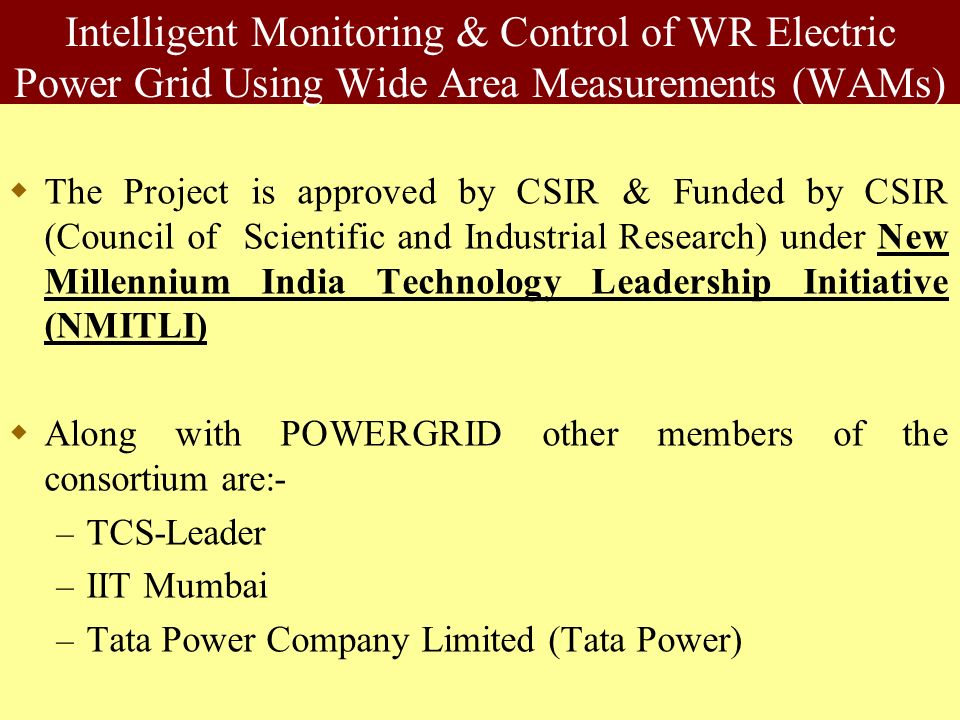 Intelligent Monitoring & Control of WR Electric Power Grid Using Wide Area Measurements (WAMs)  The Project is approved by CSIR & Funded by CSIR (Council of Scientific and Industrial Research) under New Millennium India Technology Leadership Initiative (NMITLI)  Along with POWERGRID other members of the consortium are:- – TCS-Leader – IIT Mumbai – Tata Power Company Limited (Tata Power)